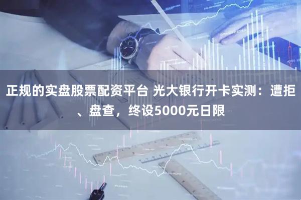 正规的实盘股票配资平台 光大银行开卡实测：遭拒、盘查，终设5000元日限