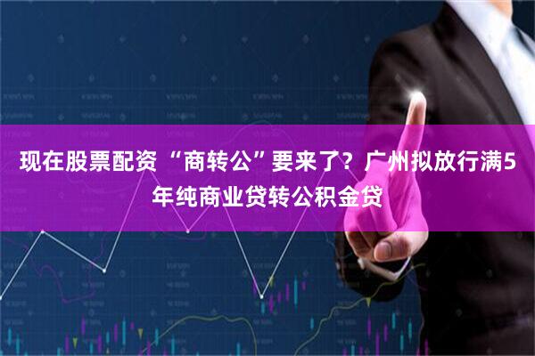 现在股票配资 “商转公”要来了？广州拟放行满5年纯商业贷转公积金贷