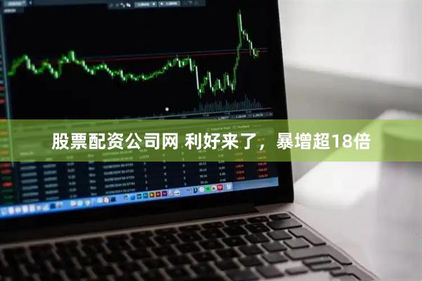 股票配资公司网 利好来了，暴增超18倍