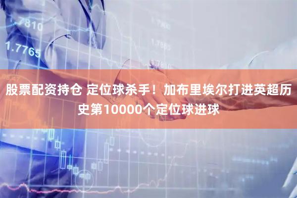 股票配资持仓 定位球杀手！加布里埃尔打进英超历史第10000个定位球进球