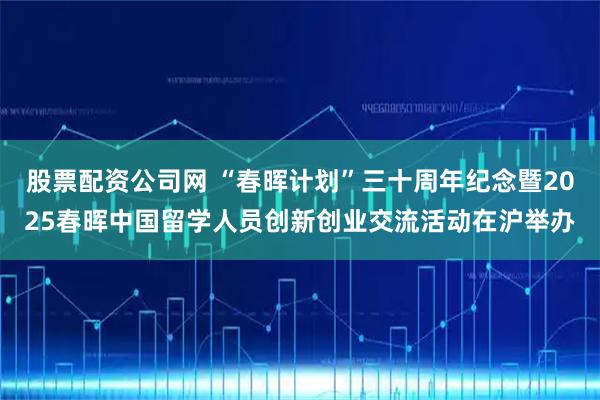 股票配资公司网 “春晖计划”三十周年纪念暨2025春晖中国留学人员创新创业交流活动在沪举办